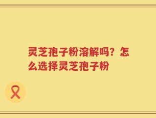 灵芝孢子粉溶解吗？怎么选择灵芝孢子粉