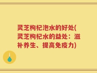 灵芝枸杞泡水的好处(灵芝枸杞水的益处：滋补养生、提高免疫力)