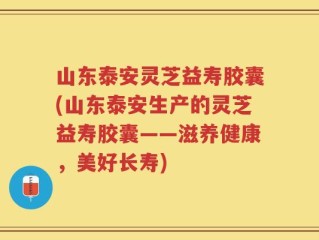 山东泰安灵芝益寿胶囊(山东泰安生产的灵芝益寿胶囊——滋养健康，美好长寿)