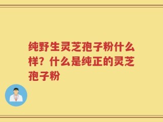 纯野生灵芝孢子粉什么样？什么是纯正的灵芝孢子粉