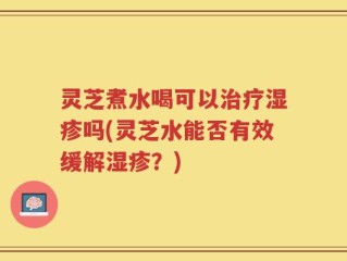 灵芝煮水喝可以治疗湿疹吗(灵芝水能否有效缓解湿疹？)
