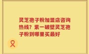 灵芝孢子粉加盟店咨询热线？紫一破壁灵芝孢子粉到哪里买最好