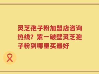 灵芝孢子粉加盟店咨询热线？紫一破壁灵芝孢子粉到哪里买最好