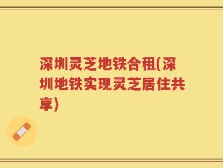 深圳灵芝地铁合租(深圳地铁实现灵芝居住共享)