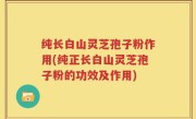 纯长白山灵芝孢子粉作用(纯正长白山灵芝孢子粉的功效及作用)