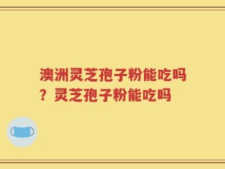 澳洲灵芝孢子粉能吃吗？灵芝孢子粉能吃吗