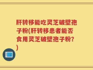 肝转移能吃灵芝破壁孢子粉(肝转移患者能否食用灵芝破壁孢子粉？)
