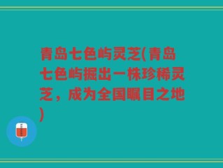 青岛七色屿灵芝(青岛七色屿掘出一株珍稀灵芝，成为全国瞩目之地)