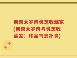 南京太岁肉灵芝收藏家(南京太岁肉与灵芝收藏家：珍品气息扑鼻)