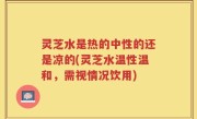 灵芝水是热的中性的还是凉的(灵芝水温性温和，需视情况饮用)