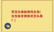 灵芝头像能用吗女生(女生能否使用灵芝头像？)