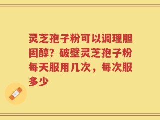 灵芝孢子粉可以调理胆固醇？破壁灵芝孢子粉每天服用几次，每次服多少
