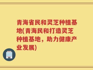 青海省民和灵芝种植基地(青海民和打造灵芝种植基地，助力健康产业发展)