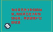 有机灵芝孢子粉招商加盟_有机灵芝孢子粉加盟招商，共创健康产业新机遇