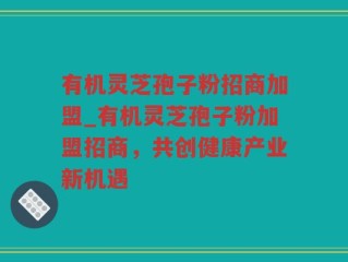 有机灵芝孢子粉招商加盟_有机灵芝孢子粉加盟招商，共创健康产业新机遇