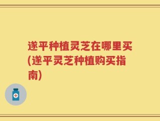 遂平种植灵芝在哪里买(遂平灵芝种植购买指南)