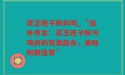 灵芝孢子粉焖鸡_“滋补养生：灵芝孢子粉与鸡肉的完美融合，美味焖制佳肴”