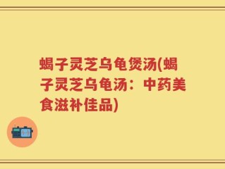 蝎子灵芝乌龟煲汤(蝎子灵芝乌龟汤：中药美食滋补佳品)