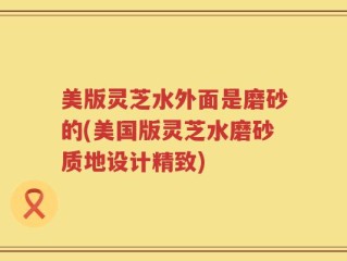 美版灵芝水外面是磨砂的(美国版灵芝水磨砂质地设计精致)