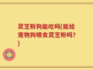 灵芝粉狗能吃吗(能给宠物狗喂食灵芝粉吗？)