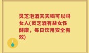 灵芝泡酒天天喝可以吗女人(灵芝酒有益女性健康，每日饮用安全有效)