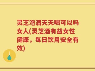 灵芝泡酒天天喝可以吗女人(灵芝酒有益女性健康，每日饮用安全有效)