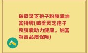 破壁灵芝孢子粉胶囊纳富特牌(破壁灵芝孢子粉胶囊助力健康，纳富特高品质保障)
