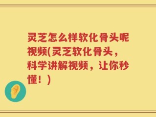 灵芝怎么样软化骨头呢视频(灵芝软化骨头，科学讲解视频，让你秒懂！)