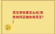 灵芝男性要怎么吃(男性如何正确食用灵芝？)