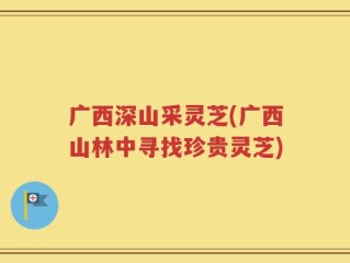 广西深山采灵芝(广西山林中寻找珍贵灵芝)