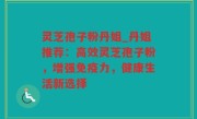 灵芝孢子粉丹姐_丹姐推荐：高效灵芝孢子粉，增强免疫力，健康生活新选择