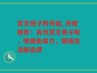 灵芝孢子粉丹姐_丹姐推荐：高效灵芝孢子粉，增强免疫力，健康生活新选择