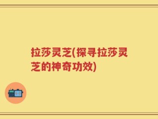 拉莎灵芝(探寻拉莎灵芝的神奇功效)