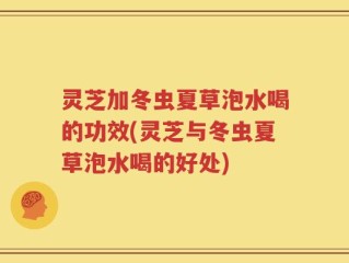 灵芝加冬虫夏草泡水喝的功效(灵芝与冬虫夏草泡水喝的好处)