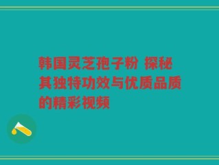 韩国灵芝孢子粉 探秘其独特功效与优质品质的精彩视频