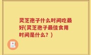 灵芝孢子什么时间吃最好(灵芝孢子最佳食用时间是什么？)