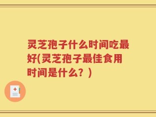 灵芝孢子什么时间吃最好(灵芝孢子最佳食用时间是什么？)
