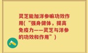 灵芝能加洋参嘛功效作用(“强身健体，提高免疫力——灵芝与洋参的功效和作用”)
