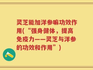 灵芝能加洋参嘛功效作用(“强身健体，提高免疫力——灵芝与洋参的功效和作用”)
