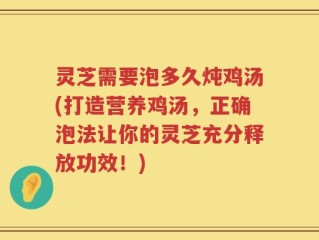 灵芝需要泡多久炖鸡汤(打造营养鸡汤，正确泡法让你的灵芝充分释放功效！)