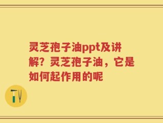 灵芝孢子油ppt及讲解？灵芝孢子油，它是如何起作用的呢