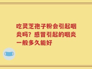 吃灵芝孢子粉会引起咽炎吗？感冒引起的咽炎一般多久能好
