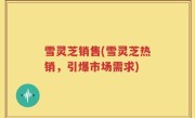 雪灵芝销售(雪灵芝热销，引爆市场需求)