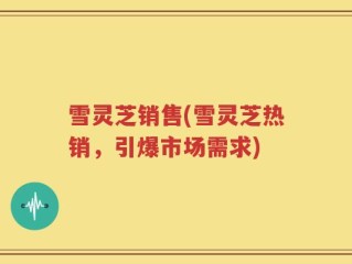 雪灵芝销售(雪灵芝热销，引爆市场需求)