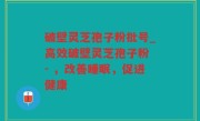 破壁灵芝孢子粉批号_高效破壁灵芝孢子粉 - ，改善睡眠，促进健康