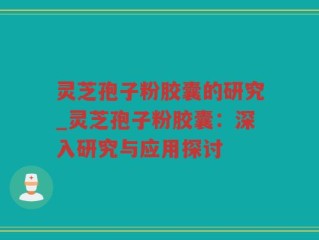 灵芝孢子粉胶囊的研究_灵芝孢子粉胶囊：深入研究与应用探讨