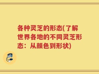 各种灵芝的形态(了解世界各地的不同灵芝形态：从颜色到形状)