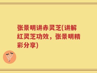 张景明讲赤灵芝(讲解红灵芝功效，张景明精彩分享)