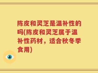 陈皮和灵芝是温补性的吗(陈皮和灵芝属于温补性药材，适合秋冬季食用)