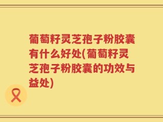 葡萄籽灵芝孢子粉胶囊有什么好处(葡萄籽灵芝孢子粉胶囊的功效与益处)